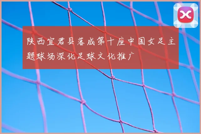 陕西宜君县落成第十座中国女足主题球场深化足球文化推广