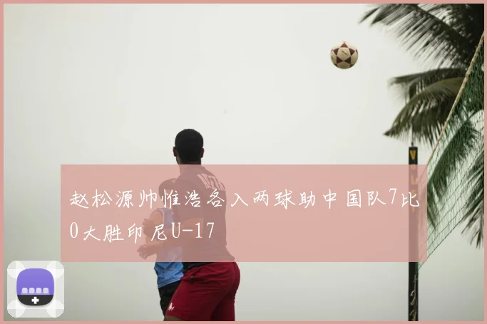 赵松源帅惟浩各入两球助中国队7比0大胜印尼U-17