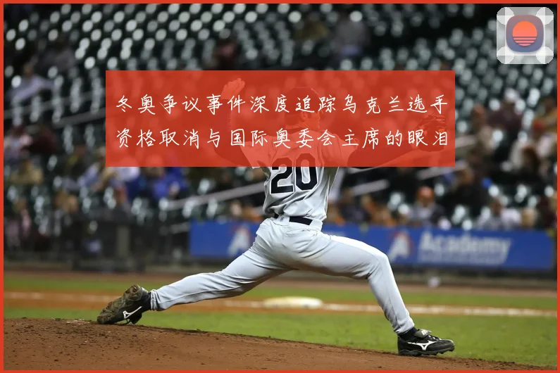 冬奥争议事件深度追踪乌克兰选手资格取消与国际奥委会主席的眼泪