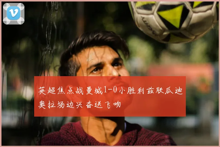 英超焦点战曼城1-0小胜利兹联瓜迪奥拉场边兴奋送飞吻