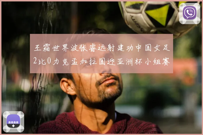 王霜世界波张睿远射建功中国女足2比0力克孟加拉国迎亚洲杯小组赛首胜