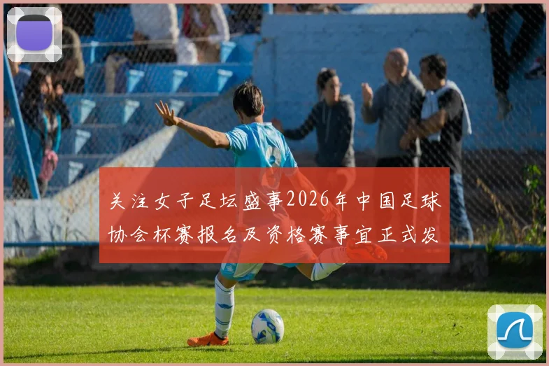 关注女子足坛盛事2026年中国足球协会杯赛报名及资格赛事宜正式发布