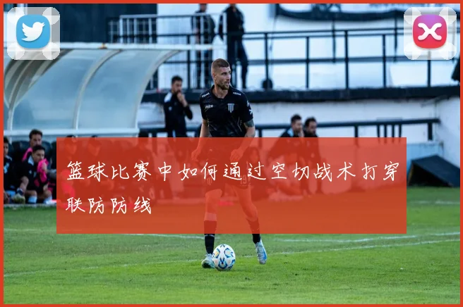 篮球比赛中如何通过空切战术打穿联防防线