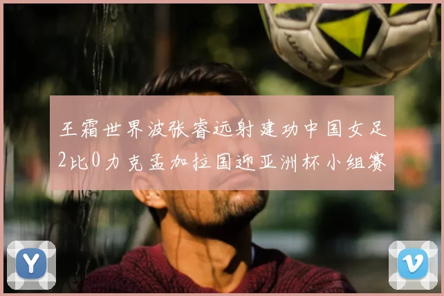 王霜世界波张睿远射建功中国女足2比0力克孟加拉国迎亚洲杯小组赛首胜