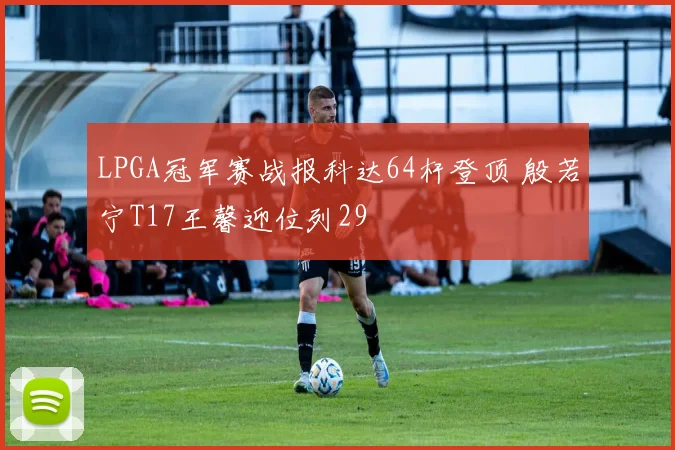 LPGA冠军赛战报科达64杆登顶 殷若宁T17王馨迎位列29