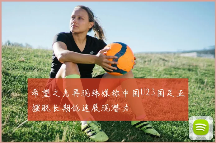 希望之光再现韩媒称中国U23国足正摆脱长期低迷展现潜力