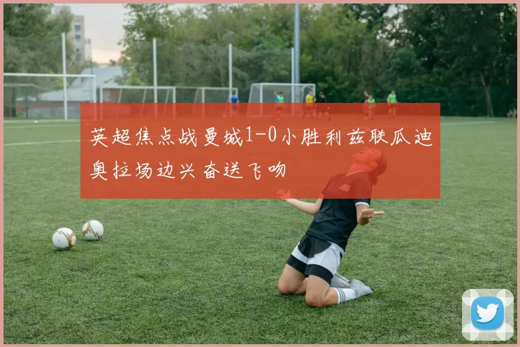 英超焦点战曼城1-0小胜利兹联瓜迪奥拉场边兴奋送飞吻